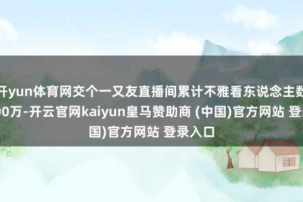 开yun体育网交个一又友直播间累计不雅看东说念主数达2600万-开云官网kaiyun皇马赞助商 (中国)官方网站 登录入口