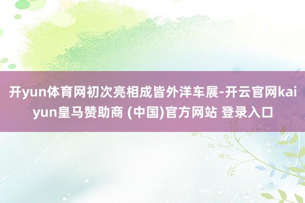 开yun体育网初次亮相成皆外洋车展-开云官网kaiyun皇马赞助商 (中国)官方网站 登录入口