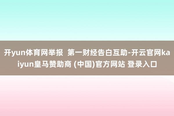 开yun体育网举报  第一财经告白互助-开云官网kaiyun皇马赞助商 (中国)官方网站 登录入口