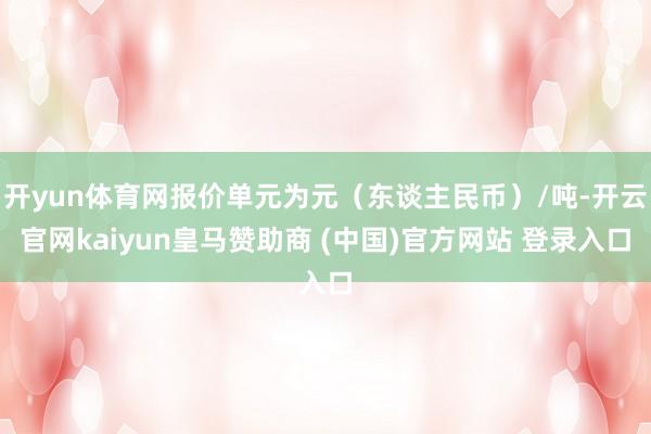 开yun体育网报价单元为元(东谈主民币)/吨-开云官网kaiyun皇马赞助商 (中国)官方网站 登录入口