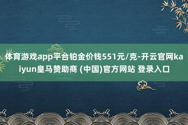 体育游戏app平台铂金价钱551元/克-开云官网kaiyun皇马赞助商 (中国)官方网站 登录入口