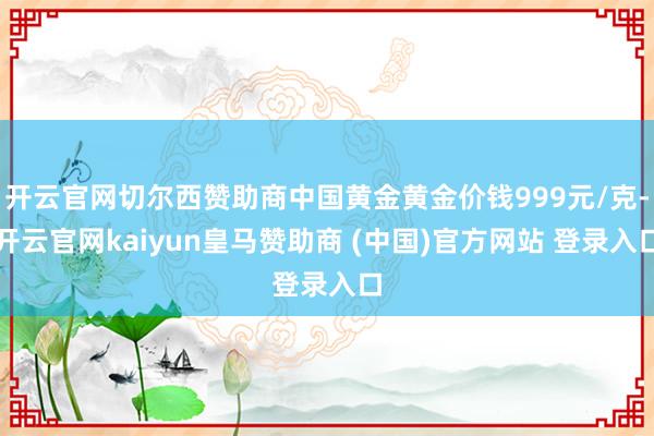 开云官网切尔西赞助商中国黄金黄金价钱999元/克-开云官网kaiyun皇马赞助商 (中国)官方网站 登录入口
