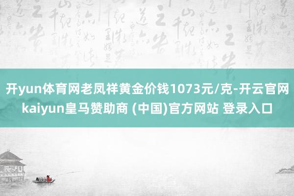 开yun体育网老凤祥黄金价钱1073元/克-开云官网kaiyun皇马赞助商 (中国)官方网站 登录入口