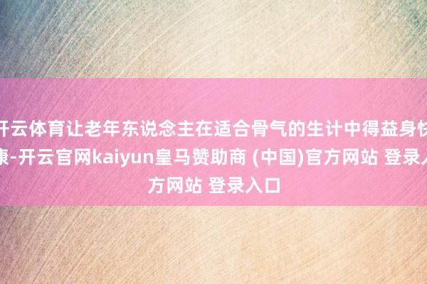 开云体育让老年东说念主在适合骨气的生计中得益身快慰康-开云官网kaiyun皇马赞助商 (中国)官方网站 登录入口