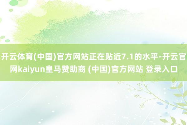 开云体育(中国)官方网站正在贴近7.1的水平-开云官网kaiyun皇马赞助商 (中国)官方网站 登录入口