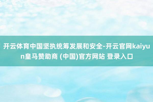 开云体育中国坚执统筹发展和安全-开云官网kaiyun皇马赞助商 (中国)官方网站 登录入口