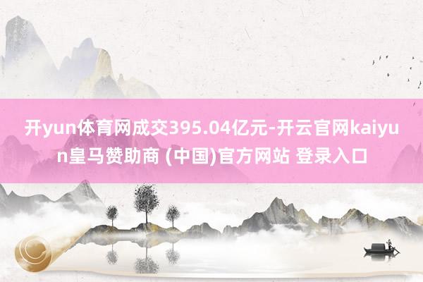 开yun体育网成交395.04亿元-开云官网kaiyun皇马赞助商 (中国)官方网站 登录入口