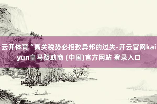 云开体育“高关税势必招致异邦的过失-开云官网kaiyun皇马赞助商 (中国)官方网站 登录入口