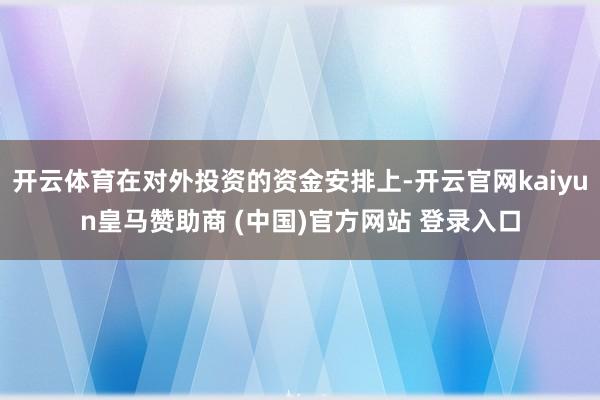 开云体育在对外投资的资金安排上-开云官网kaiyun皇马赞助商 (中国)官方网站 登录入口