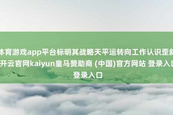 体育游戏app平台标明其战略天平运转向工作认识歪斜-开云官网kaiyun皇马赞助商 (中国)官方网站 登录入口