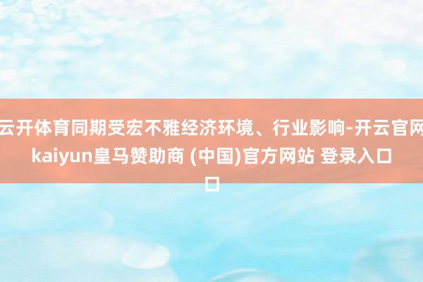 云开体育同期受宏不雅经济环境、行业影响-开云官网kaiyun皇马赞助商 (中国)官方网站 登录入口