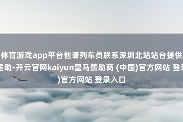 体育游戏app平台他请列车员联系深圳北站站台提供一下匡助-开云官网kaiyun皇马赞助商 (中国)官方网站 登录入口