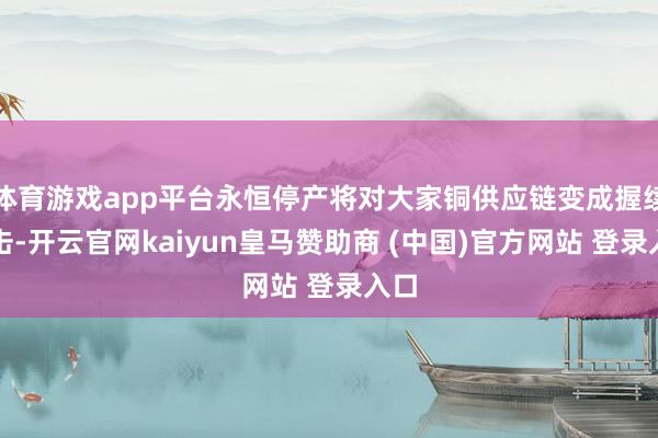 体育游戏app平台永恒停产将对大家铜供应链变成握续冲击-开云官网kaiyun皇马赞助商 (中国)官方网站 登录入口