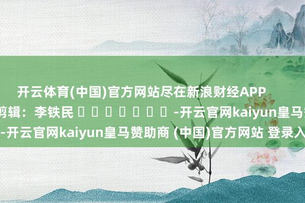 开云体育(中国)官方网站尽在新浪财经APP            						背负剪辑:李铁民 							-开云官网kaiyun皇马赞助商 (中国)官方网站 登录入口