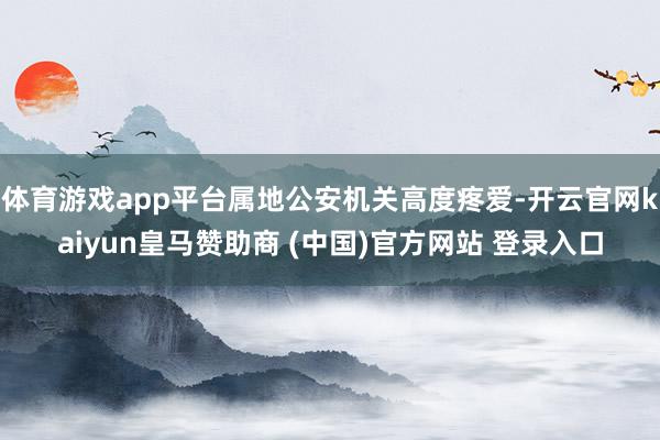 体育游戏app平台属地公安机关高度疼爱-开云官网kaiyun皇马赞助商 (中国)官方网站 登录入口