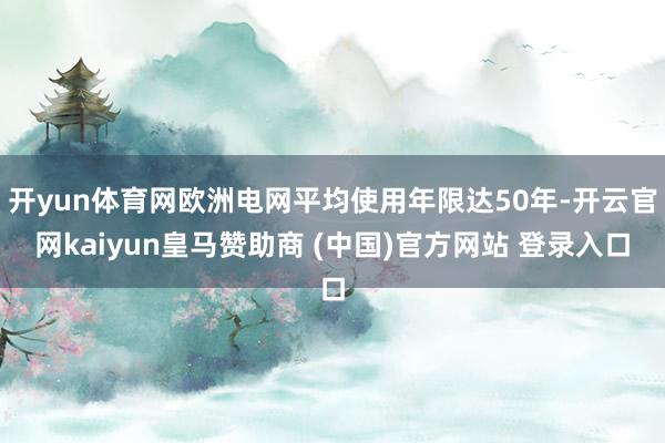 开yun体育网欧洲电网平均使用年限达50年-开云官网kaiyun皇马赞助商 (中国)官方网站 登录入口