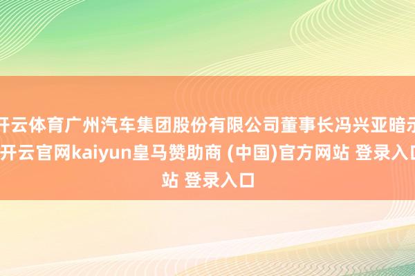 开云体育广州汽车集团股份有限公司董事长冯兴亚暗示-开云官网kaiyun皇马赞助商 (中国)官方网站 登录入口