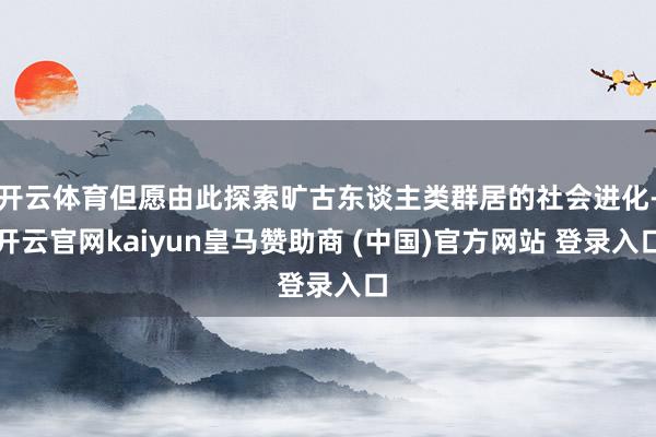开云体育但愿由此探索旷古东谈主类群居的社会进化-开云官网kaiyun皇马赞助商 (中国)官方网站 登录入口