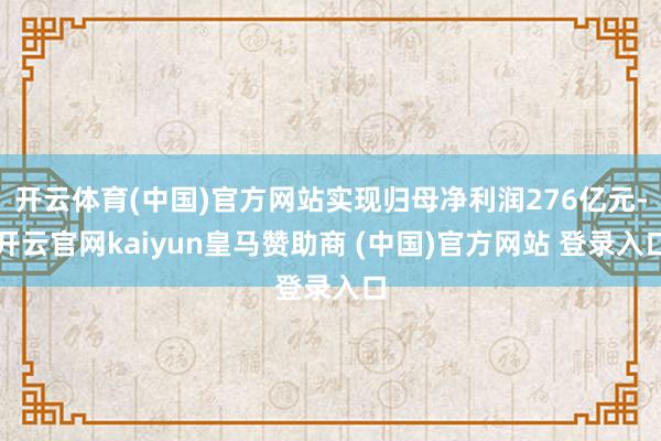 开云体育(中国)官方网站实现归母净利润276亿元-开云官网kaiyun皇马赞助商 (中国)官方网站 登录入口