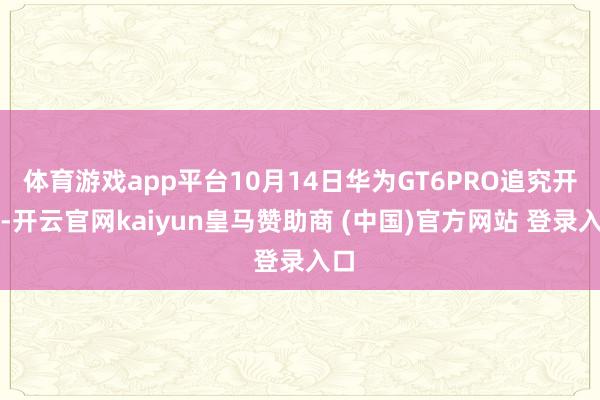 体育游戏app平台10月14日华为GT6PRO追究开售-开云官网kaiyun皇马赞助商 (中国)官方网站 登录入口