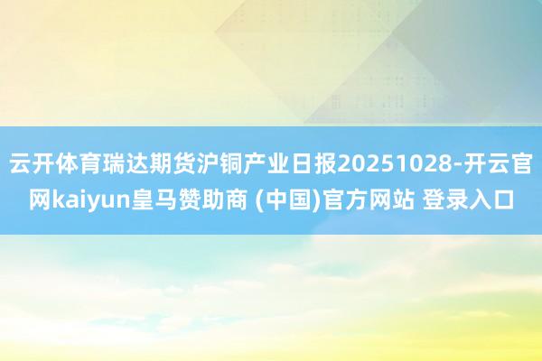 云开体育瑞达期货沪铜产业日报20251028-开云官网kaiyun皇马赞助商 (中国)官方网站 登录入口
