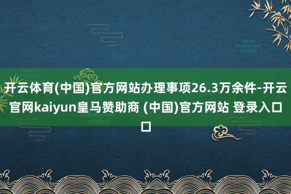 开云体育(中国)官方网站办理事项26.3万余件-开云官网kaiyun皇马赞助商 (中国)官方网站 登录入口
