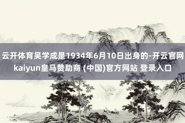 云开体育吴学成是1934年6月10日出身的-开云官网kaiyun皇马赞助商 (中国)官方网站 登录入口