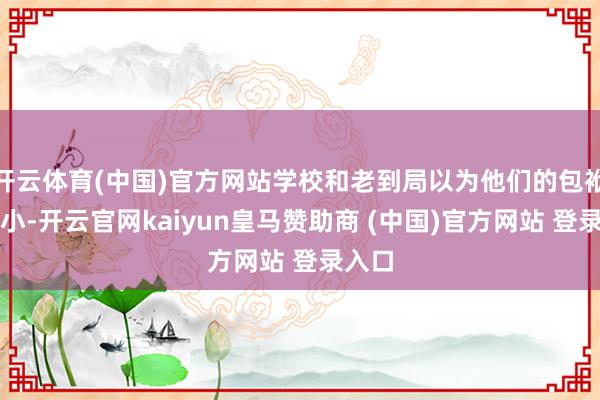 开云体育(中国)官方网站学校和老到局以为他们的包袱十分小-开云官网kaiyun皇马赞助商 (中国)官方网站 登录入口