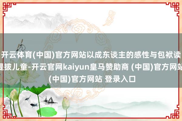 开云体育(中国)官方网站以成东谈主的感性与包袱读懂儿童、提拔儿童-开云官网kaiyun皇马赞助商 (中国)官方网站 登录入口