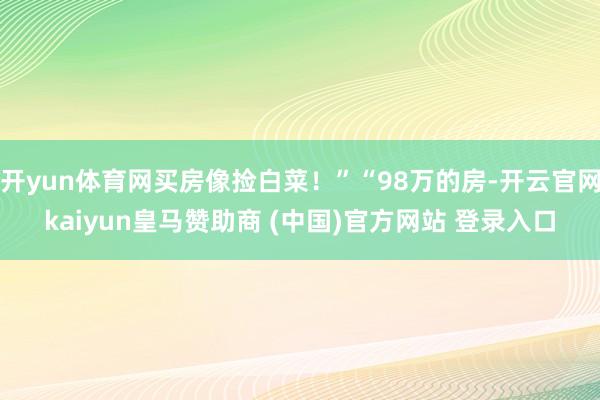开yun体育网买房像捡白菜!”“98万的房-开云官网kaiyun皇马赞助商 (中国)官方网站 登录入口