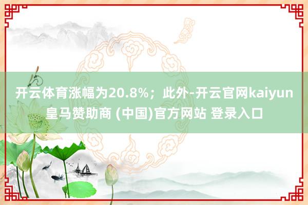 开云体育涨幅为20.8%；此外-开云官网kaiyun皇马赞助商 (中国)官方网站 登录入口