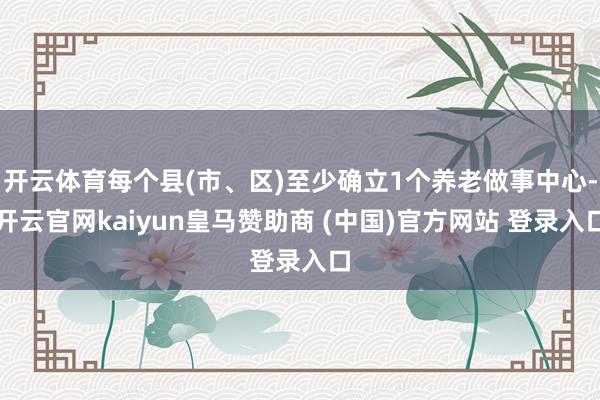 开云体育每个县(市、区)至少确立1个养老做事中心-开云官网kaiyun皇马赞助商 (中国)官方网站 登录入口
