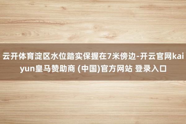 云开体育淀区水位踏实保握在7米傍边-开云官网kaiyun皇马赞助商 (中国)官方网站 登录入口