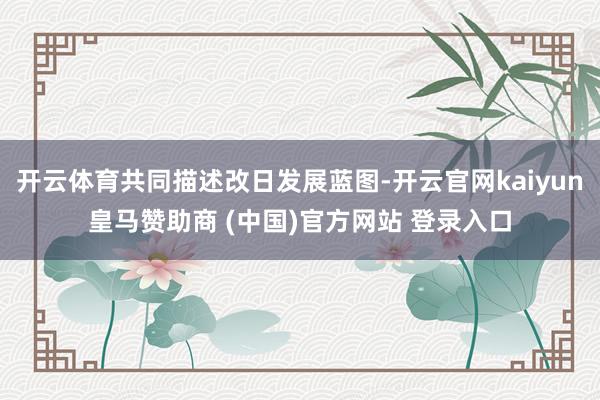 开云体育共同描述改日发展蓝图-开云官网kaiyun皇马赞助商 (中国)官方网站 登录入口