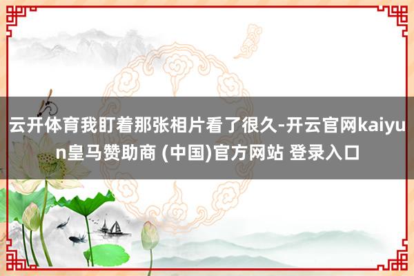 云开体育我盯着那张相片看了很久-开云官网kaiyun皇马赞助商 (中国)官方网站 登录入口