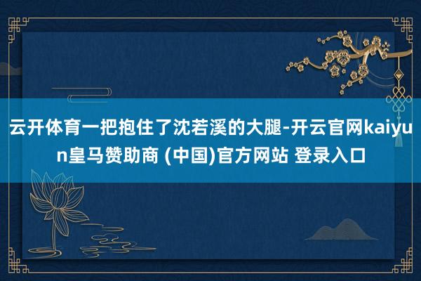 云开体育一把抱住了沈若溪的大腿-开云官网kaiyun皇马赞助商 (中国)官方网站 登录入口