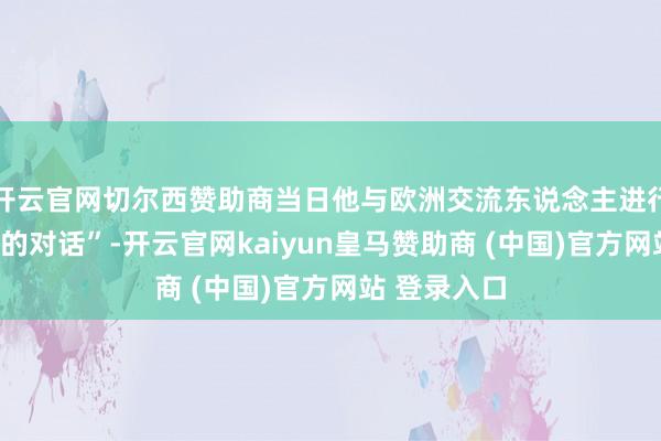 开云官网切尔西赞助商当日他与欧洲交流东说念主进行了“颠倒好的对话”-开云官网kaiyun皇马赞助商 (中国)官方网站 登录入口
