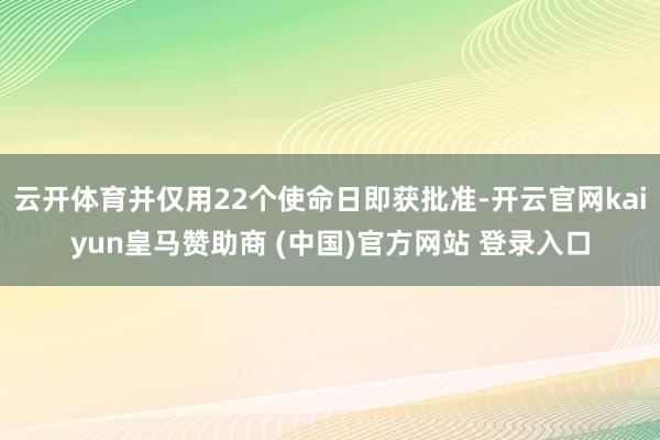云开体育并仅用22个使命日即获批准-开云官网kaiyun皇马赞助商 (中国)官方网站 登录入口