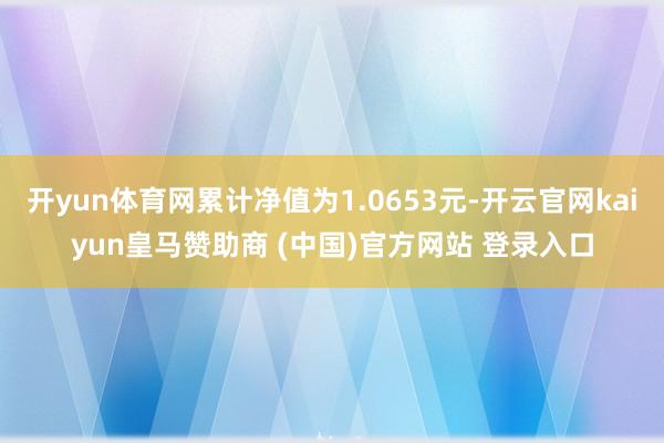 开yun体育网累计净值为1.0653元-开云官网kaiyun皇马赞助商 (中国)官方网站 登录入口