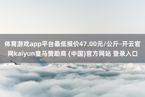 体育游戏app平台最低报价47.00元/公斤-开云官网kaiyun皇马赞助商 (中国)官方网站 登录入口