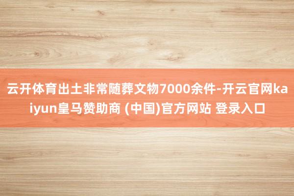 云开体育出土非常随葬文物7000余件-开云官网kaiyun皇马赞助商 (中国)官方网站 登录入口