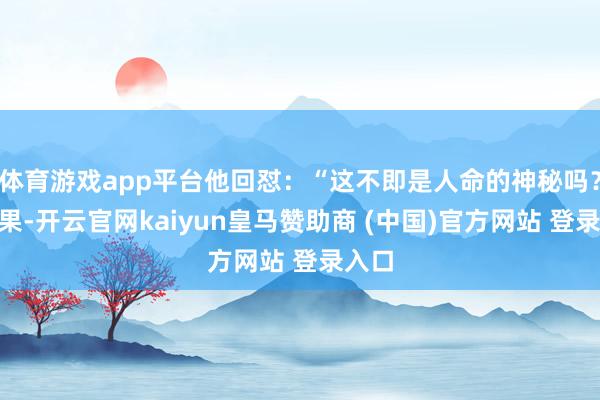 体育游戏app平台他回怼:“这不即是人命的神秘吗?”成果-开云官网kaiyun皇马赞助商 (中国)官方网站 登录入口