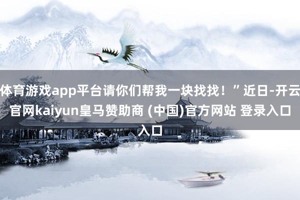 体育游戏app平台请你们帮我一块找找！”近日-开云官网kaiyun皇马赞助商 (中国)官方网站 登录入口