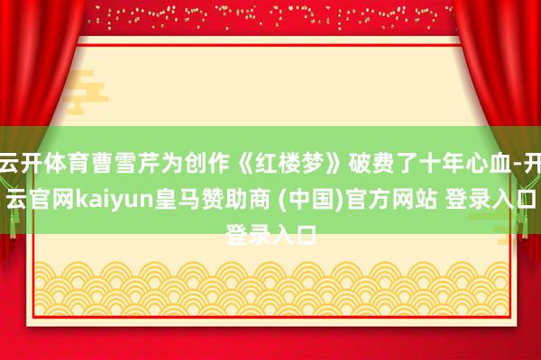 云开体育曹雪芹为创作《红楼梦》破费了十年心血-开云官网kaiyun皇马赞助商 (中国)官方网站 登录入口