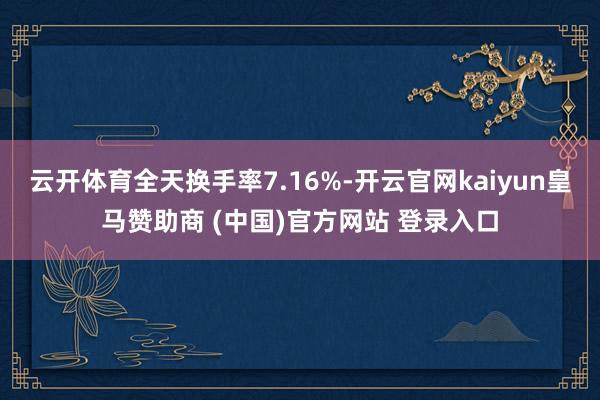 云开体育全天换手率7.16%-开云官网kaiyun皇马赞助商 (中国)官方网站 登录入口