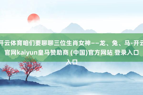 开云体育咱们要聊聊三位生肖女神——龙、兔、马-开云官网kaiyun皇马赞助商 (中国)官方网站 登录入口