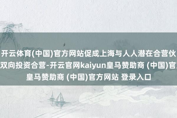 开云体育(中国)官方网站促成上海与人人潜在合营伙伴的工夫计划和双向投资合营-开云官网kaiyun皇马赞助商 (中国)官方网站 登录入口