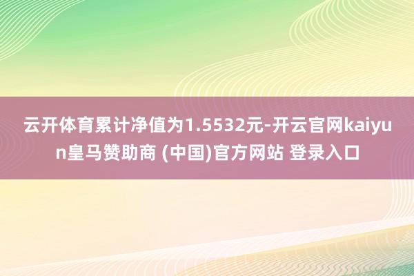 云开体育累计净值为1.5532元-开云官网kaiyun皇马赞助商 (中国)官方网站 登录入口