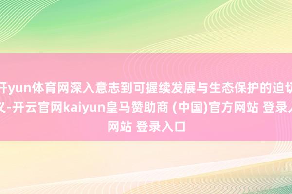 开yun体育网深入意志到可握续发展与生态保护的迫切真义-开云官网kaiyun皇马赞助商 (中国)官方网站 登录入口
