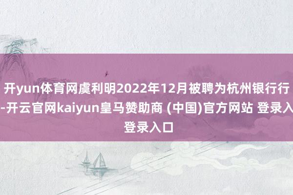 开yun体育网虞利明2022年12月被聘为杭州银行行长-开云官网kaiyun皇马赞助商 (中国)官方网站 登录入口